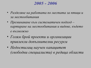Разделяне на работата по местата за птици и за местообитания   Преминаване към систематичен подход – картиране на местообитания и видове, където е възможно   Голям брой проекти  и организации привлекли допълнителни ресурси Недостигащ научен капацитет (свободни специалисти) в редица области 2005 - 2006 