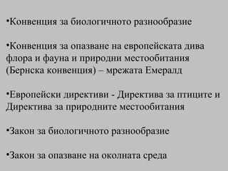 Конвенция за биологичното разнообразие Конвенция за опазване на европейската дива флора и фауна и природни местообитания (Бернска конвенция)  – мрежата Емералд Европейски директиви - Директива за птиците и Директива за природните местообитания Закон за биологичното разнообразие Закон за опазване на околната среда 