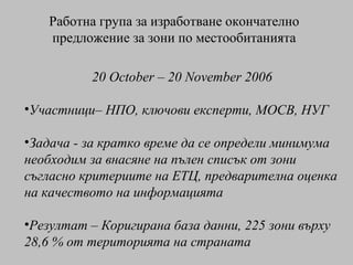 Работна група за изработване окончателно предложение за зони по местообитанията 20 October – 20 November 2006 Участници –  НПО ,  ключови експерти ,  МОСВ ,  НУГ Задача - за кратко време да се определи минимума необходим за внасяне на пълен списък от зони съгласно критериите на ЕТЦ, предварителна оценка на качеството на информацията Резултат  –  Коригирана база данни,  225  зони върху  28,6 %  от територията на страната 