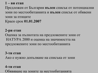 1 – ви етап   Предложен от България  пълен  списък от потенциални зони   по местообитанията и  пълен  списък от обявени зони за птиците Краен срок  01.01.2007 2-ри етап  Оценка за пълнотата на предложените зони от НАТУРА 2000 и оценка на значимостта на предложените зони по местообитанията 3-ти етап Ако е нужно допълване на списъка от зони 4-ти етап Обявяване на зоните за местообитанията 