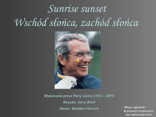 Sunrise sunset
Wschód słońca, zachód słońca




      Wykonanie przez Perry Como (1912 - 2001)
                Muzyka: Jerry Bock
              Słowa: Sheldon Harnick             Włącz głośniki
                                                 & pozwól przesuwać
                                                  się automatycznie
 