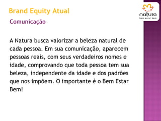 Comunicação A Natura busca valorizar a beleza natural de cada pessoa. Em sua comunicação, aparecem pessoas reais, com seus verdadeiros nomes e idade, comprovando que toda pessoa tem sua beleza, independente da idade e dos padrões que nos impõem. O importante é o Bem Estar Bem! Brand Equity Atual 