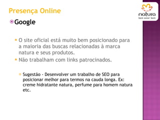 Presença Online Google  O site oficial está muito bem posicionado para a maioria das buscas relacionadas à marca natura e seus produtos.  Não trabalham com links patrocinados. Sugestão - Desenvolver um trabalho de SEO para posicionar melhor para termos na cauda longa. Ex: creme hidratante natura, perfume para homem natura etc. 