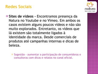 Redes Sociais Sites de vídeos -  Encontramos presença da Natura no Youtube e no Vimeo. Em ambos os casos existem alguns poucos vídeos e não são muito explorados. Entretanto, os vídeos que lá existem são totalmente ligados à identidade da marca. Desde comerciais de produtos até campanhas internas e dicas de beleza. Sugestão - aumentar a participação de consumidoras e consultoras com dicas e relatos no canal oficial. 