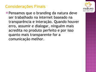 Considerações Finais Pensamos que o branding da natura deve ser trabalhado na internet baseado na transparência e interação. Quando houver erro, assumir e dialogar, ninguém mais acredita no produto perfeito e por isso quanto mais transparente for a comunicação melhor.  