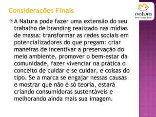 Considerações Finais A Natura pode fazer uma extensão do seu trabalho de branding realizado nas mídias de massa: transformar as redes sociais em potencializadores do que pregam: criar maneiras de incentivar a preservação do meio ambiente, promover o bem-estar da comunidade, fazer vivenciar na prática o conceito de cuidar e se cuidar, e coisas do tipo. Se a marca se engajar nessas causas e mostrar que não é só teoria, estará criando consumidoras sustentáveis e melhorando ainda mais sua imagem. 