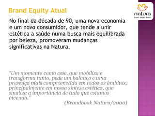 No final da década de 90, uma nova economia e um novo consumidor, que tende a unir estética a saúde numa busca mais equilibrada por beleza, promoveram mudanças significativas na Natura.  Brand Equity Atual “ Um momento como esse, que mobiliza e transforma tanto, pede um balanço e uma presença mais comprometida em todos os âmbitos, principalmente em nossa síntese estética, que sinaliza a importância de tudo que estamos vivendo.”  (Brandbook Natura/2000)  