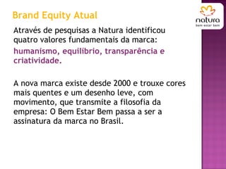 Através de pesquisas a Natura identificou quatro valores fundamentais da marca:  humanismo, equilíbrio, transparência e criatividade.  A nova marca existe desde 2000 e trouxe cores mais quentes e um desenho leve, com movimento, que transmite a filosofia da empresa: O Bem Estar Bem passa a ser a assinatura da marca no Brasil.  Brand Equity Atual 