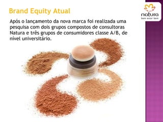 Após o lançamento da nova marca foi realizada uma pesquisa com dois grupos compostos de consultoras Natura e três grupos de consumidores classe A/B, de nível universitário. Brand Equity Atual 
