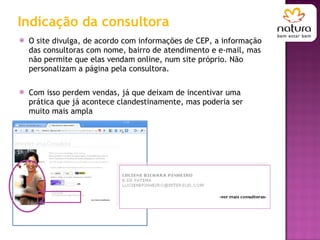 Indicação da consultora O site divulga, de acordo com informações de CEP, a informação das consultoras com nome, bairro de atendimento e e-mail, mas não permite que elas vendam online, num site próprio. Não personalizam a página pela consultora. Com isso perdem vendas, já que deixam de incentivar uma prática que já acontece clandestinamente, mas poderia ser muito mais ampla 