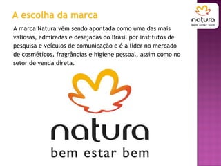 A escolha da marca A marca Natura vêm sendo apontada como uma das mais valiosas, admiradas e desejadas do Brasil por institutos de pesquisa e veículos de comunicação e é a líder no mercado de cosméticos, fragrâncias e higiene pessoal, assim como no setor de venda direta.  