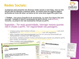 Redes Sociais: A empresa está presente em diversas redes sociais e tem blog, mas no site oficial não há menção a nenhum deles, se existe está em alguma página profunda ao invés de estar na home ou ter uma área específica para isso. Twitter  - tem pouca frequência de atualização, às vezes fica alguns dias sem interagir. Também é difícil a localização do perfil oficial, o @ naturanet , inclusive, no próprio site não localizamos menção ao perfil. Sugestões - Ter mais proatividade, interagir mesmo quando não é citado o perfil. Ter regularidade nas postagens. A Natura possui dois twitters oficiais.  http://twitter.com/naturanet  com 6mil seguidores e o  http://twitter.com/naturaspfw  com 303 seguidores http://twitter.com/naturamaquiador  que foi um concurso direcionado aos marquiadores e contou com 400 seguidores. No twitter, também existem muitas consultoras que criaram seu próprios perfis para vender os produtos.  http://twitter.com/Natura_Mexico http://twitter.com/natura24horas 
