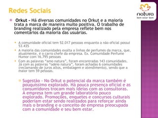 Redes Sociais Orkut -  Há diversas comunidades no Orkut e a maioria trata a marca de maneira muito positiva. O trabalho de branding realizado pela empresa reflete bem nos comentários da maioria das usuárias. A comunidade oficial tem 52.017 pessoas enquanto a não oficial possui 53.435 A maioria das comunidades exalta a linhas de perfumes da marca, que, atualmente, é o carro chefe da empresa. Ex. Comunidade Perfume Humor com 16.795 pessoas Com as palavras “amo natura”, foram encontradas 143 comunidades. Já com as palavras “odeio natura”, foram achadas 6 comunidades (reclamando de juros altos, embalagem e atendimento), sendo que a maior tem 59 pessoas. Sugestão - No Orkut o potencial da marca também é pouquíssimo explorado. Há pouca presença oficial e as consumidores trocam mais ideias com as consultoras. A empresa tem um grande laboratório pouco explorado. Promoções, enquetes e concursos culturais poderiam estar sendo realizados para reforçar ainda mais o branding e o conceito de empresa preocupada com a comunidade e seu bem estar. 