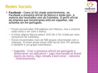 Redes Sociais Facebook -  Como já foi citado anteriormente, no Facebook a presença oficial da Natura é ainda pior. A maioria dos resultados vem da Colombia. O perfil oficial da empresa que encontramos está em espanhol, não achamos um em português. Foram encontradas 518 páginas com Natura, mas a maioria nada tinha a ver com a marca.  A maior página Natura possui 3mil fãs e foi criada por uma consultora da Colômbia. Foram encontrados mais de 500 grupos relacionado com a empresa. O maior grupo nessa rede social tem 741 pessoas e também é um grupo colombiano.  Sugestão - Criar a presença oficial em português e desenvolver um aplicativo / jogo relacionado ao brand equity da marca. Algo voltado a bem-estar - natureza - relacionamento. 