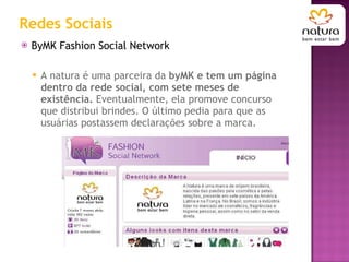 Redes Sociais ByMK Fashion Social Network A natura é uma parceira da  byMK e tem um página dentro da rede social, com sete meses de existência.  Eventualmente, ela promove concurso que distribui brindes. O último pedia para que as usuárias postassem declarações sobre a marca.  
