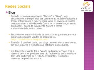 Redes Sociais Blog Quando buscamos as palavras “Natura” e “Blog”, logo encontramos o blog oficial das consultoras, espaço dedicado a trocar informações e experiências sobre os diversos assuntos que permeiam a atividade de Consultoria, como lançamentos, promoções, ações do Movimento Natura e temas socioambientais, entre outros. Encontramos uma infinidade de consultoras que montam seus próprios blogs para vender os produtos Ex.  http://toquenatural.blogspot.com/ Também é possível posts, em blogs pessoais de consumidores, em que a marca é vinculada ao cotidiano do blogueiro.  Um blog interessante foi o “Vende na farmácia?” que traz a resenha de vários produtos que são facilmente encontrados e tem uma audiência de 1,186,474 visitantes. Há muitas resenhas de produtos natura. 