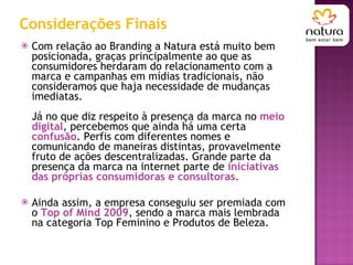 Considerações Finais Com relação ao Branding a Natura está muito bem posicionada, graças principalmente ao que as consumidores herdaram do relacionamento com a marca e campanhas em mídias tradicionais, não consideramos que haja necessidade de mudanças imediatas. Já no que diz respeito à presença da marca no  meio digital , percebemos que ainda há uma certa  confusão . Perfis com diferentes nomes e comunicando de maneiras distintas, provavelmente fruto de ações descentralizadas. Grande parte da presença da marca na internet parte de  iniciativas das próprias consumidoras e consultoras. Ainda assim, a empresa conseguiu ser premiada com o  Top of Mind 2009 , sendo a marca mais lembrada na categoria Top Feminino e Produtos de Beleza.  