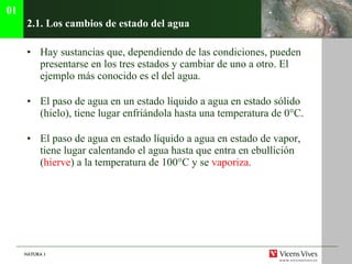 2.1. Los cambios de estado del agua Hay sustancias que, dependiendo de las condiciones, pueden presentarse en los tres estados y cambiar de uno a otro. El ejemplo m ás conocido es el del agua. El paso de agua en un estado líquido a agua en estado sólido (hielo), tiene lugar enfriándola hasta una temperatura de 0°C. El paso de agua en estado líquido a agua en estado de vapor, tiene lugar calentando el agua hasta que entra en ebullición ( hierve ) a la temperatura de 100 ° C y se  vaporiza .  01 