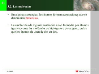 3.2. Las mol éculas En algunas sustancias, los átomos forman agrupaciones que se denominan  moléculas . Las moléculas de algunas sustancias están formadas por átomos iguales, como las moléculas de hidrógeno o de oxígeno, en las que los átomos de unen de dos en dos. 01 