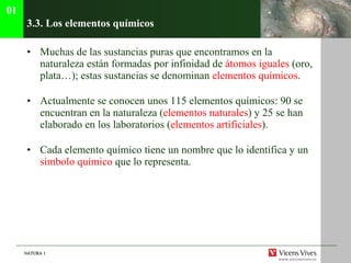 3.3. Los elementos qu ímicos Muchas de las sustancias puras que encontramos en la naturaleza están formadas por infinidad de  átomos iguales  (oro, plata…); estas sustancias se denominan  elementos químicos . Actualmente se conocen unos 115 elementos químicos: 90 se encuentran en la naturaleza ( elementos naturales ) y 25 se han elaborado en los laboratorios ( elementos artificiales ). Cada elemento químico tiene un nombre que lo identifica y un  símbolo químico  que lo representa. 01 