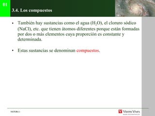 3.4. Los compuestos También hay sustancias como el agua (H 2 O), el cloruro sódico (NaCl), etc. que tienen átomos diferentes porque están formadas por dos o más elementos cuya proporción es constante y determinada. Estas sustancias se denominan  compuestos . 01 