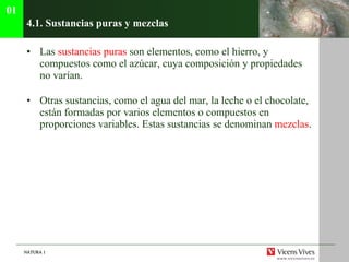 4.1. Sustancias puras y mezclas Las  sustancias puras  son elementos, como el hierro, y compuestos como el azúcar, cuya composición y propiedades no varían. Otras sustancias, como el agua del mar, la leche o el chocolate, están formadas por varios elementos o compuestos en proporciones variables. Estas sustancias se denominan  mezclas . 01 