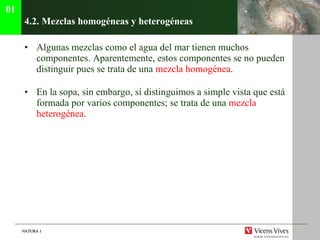 4.2. Mezclas homog éneas y heterogéneas Algunas mezclas como el agua del mar tienen muchos componentes. Aparentemente, estos componentes se no pueden distinguir pues se trata de una  mezcla homogénea . En la sopa, sin embargo, sí distinguimos a simple vista que está formada por varios componentes; se trata de una  mezcla heterogénea . 01 