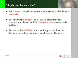 5.1. ¿Qu é son los materiales? Las sustancias que sirven para construir objetos suelen llamarse  materiales . Los materiales  naturales  son los que se encuentran en la naturaleza; se llaman también  materias primas  (madera, seda, cuero…). Los materiales  artificiales  son aquellos que el ser humano fabrica a partir de los naturales (papel, vidrio, plástico…). 01 