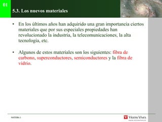 5.3. Los nuevos materiales En los últimos años han adquirido una gran importancia ciertos materiales que por sus especiales propiedades han revolucionado la industria, la telecomunicaciones, la alta tecnología, etc.  Algunos de estos materiales son los siguientes:  fibra de carbono ,  superconductores ,  semiconductores  y la  fibra de vidrio . 01 
