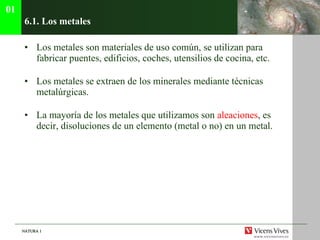 6.1. Los metales Los metales son materiales de uso común, se utilizan para fabricar puentes, edificios, coches, utensilios de cocina, etc. Los metales se extraen de los minerales mediante técnicas metalúrgicas. La mayoría de los metales que utilizamos son  aleaciones , es decir, disoluciones de un elemento (metal o no) en un metal. 01 