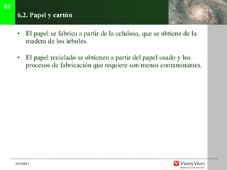 6.2. Papel y cart ón El papel se fabrica a partir de la celulosa, que se obtiene de la madera de los árboles. El papel reciclado se obtienen a partir del papel usado y los procesos de fabricación que requiere son menos contaminantes. 01 