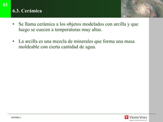 6.3. Cer ámica Se llama cerámica a los objetos modelados con arcilla y que luego se cuecen a temperaturas muy altas. La arcilla es una mezcla de minerales que forma una masa moldeable con cierta cantidad de agua. 01 