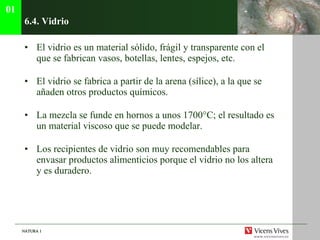 6.4. Vidrio El vidrio es un material sólido, frágil y transparente con el que se fabrican vasos, botellas, lentes, espejos, etc. El vidrio se fabrica a partir de la arena (sílice), a la que se añaden otros productos químicos.  La mezcla se funde en hornos a unos 1700°C; el resultado es un material viscoso que se puede modelar. Los recipientes de vidrio son muy recomendables para envasar productos alimenticios porque el vidrio no los altera y es duradero. 01 