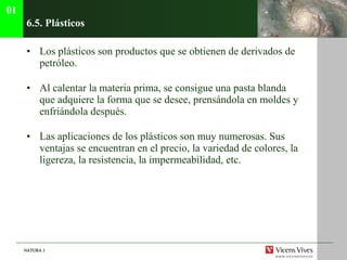 6.5. Pl ásticos Los plásticos son productos que se obtienen de derivados de petróleo. Al calentar la materia prima, se consigue una pasta blanda que adquiere la forma que se desee, prensándola en moldes y enfriándola después. Las aplicaciones de los plásticos son muy numerosas. Sus ventajas se encuentran en el precio, la variedad de colores, la ligereza, la resistencia, la impermeabilidad, etc. 01 