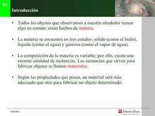 Introducci ón Todos los objetos que observamos a nuestro alrededor tienen algo en com ún: están hechos de  materia . La materia se encuentra en tres estados: sólido (como el hielo), líquido (como el agua) y gaseoso (como el vapor de agua). La composición de la materia es variable; por ello, existe una enorme cantidad de sustancias. Las sustancias que sirven para fabricar objetos se llaman  materiales . Según las propiedades que posea, un material será más adecuado que otro para fabricar un objeto determinado.  01 