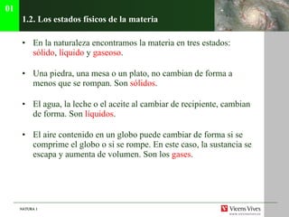 1.2. Los estados f ísicos de la materia En la naturaleza encontramos la materia en tres estados:  s ólido ,  líquido  y  gaseoso . Una piedra, una mesa o un plato, no cambian de forma a menos que se rompan. Son  sólidos . El agua, la leche o el aceite al cambiar de recipiente, cambian de forma. Son  líquidos . El aire contenido en un globo puede cambiar de forma si se comprime el globo o si se rompe. En este caso, la sustancia se escapa y aumenta de volumen. Son los  gases . 01 
