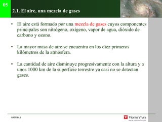 2.1. El aire, una mezcla de gases El aire est á formado por una  mezcla de gases  cuyos componentes principales son nitrógeno, oxígeno, vapor de agua, dióxido de carbono y ozono. La mayor masa de aire se encuentra en los diez primeros kil ómetros de la atmósfera. La cantidad de aire disminuye progresivamente con la altura y a unos 1000 km de la superficie terrestre ya casi no se detectan gases . 05 