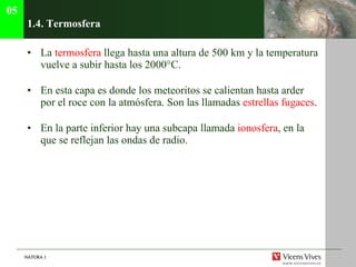 1.4. Termosfera  La  termosfera  llega hasta una altura de 500 km y la temperatura vuelve a subir hasta los 2000°C . En esta capa es donde los meteoritos se calientan hasta arder por el roce con la atm ósfera. Son las llamadas  estrellas fugaces . En la parte inferior hay una subcapa llamada  ionosfera , en la que se reflejan las ondas de radio. 05 