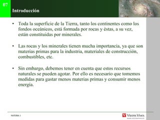 Introducci ón Toda la superficie de la Tierra, tanto los continentes como los fondos oce ánicos, está formada por rocas y éstas, a su vez, están constituidas por minerales. Las rocas y los minerales tienen mucha importancia, ya que son materias primas para la industria, materiales de construcci ón, combustibles, etc. Sin embargo, debemos tener en cuenta que estos recursos naturales se pueden agotar. Por ello es necesario que tomemos medidas para gastar menos materias primas y consumir menos energía. 07 