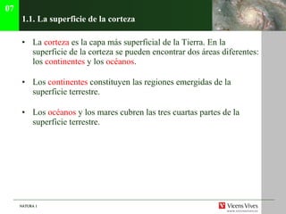 1.1. La superficie de la corteza La  corteza  es la capa m ás superficial de la Tierra. En la superficie de la corteza se pueden encontrar dos áreas diferentes: los  continentes  y los  océanos . Los  continentes  constituyen las regiones emergidas de la superficie terrestre. Los  oc éanos  y los mares cubren las tres cuartas partes de la superficie terrestre. 07 