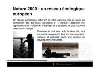 Natura 2000 : un réseau écologique
européen
Un réseau écologique cohérent de sites naturels, mis en place en
application des directives «Oiseaux» et «Habitats», assurant une
représentativité suffisante d’habitats et d’espèces le plus souvent
rares ou en danger.
                        Favoriser le maintien de la biodiversité, tout
                        en tenant compte des besoins économiques,
                        sociaux et culturels, dans une logique de
                        développement durable.
 