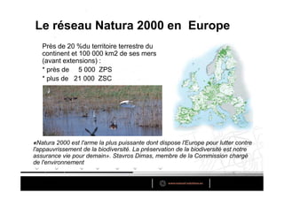 Le réseau Natura 2000 en Europe
   Près de 20 %du territoire terrestre du
   continent et 100 000 km2 de ses mers
   (avant extensions) :
   * près de 5 000 ZPS
   * plus de 21 000 ZSC




«Natura 2000 est l'arme la plus puissante dont dispose l'Europe pour lutter contre
l'appauvrissement de la biodiversité. La préservation de la biodiversité est notre
assurance vie pour demain». Stavros Dimas, membre de la Commission chargé
de l'environnement
 