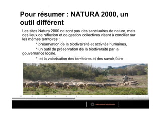 Pour résumer : NATURA 2000, un
outil différent
Les sites Natura 2000 ne sont pas des sanctuaires de nature, mais
des lieux de réflexion et de gestion collectives visant à concilier sur
les mêmes territoires :
        * préservation de la biodiversité et activités humaines,
        * un outil de préservation de la biodiversité par la
gouvernance locale,
        * et la valorisation des territoires et des savoir-faire
 