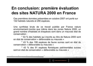 En conclusion: première évaluation
des sites NATURA 2000 en France
 Ces premières données présentées en octobre 2007 ont porté sur
 132 habitats naturels et 290 espèces.

 Une synthèse brute de ce travail publiée par France nature
 environnement montre que même dans les zones Natura 2000, un
 grand nombre d'habitats et d'espèces sont dans un mauvais état de
 conservation :
          * 53 % des habitats qui inscrits au titre de Natura 2000 sont
 en état de conservation « défavorable ou mauvais »
          * 43 % des 199 espèces de faune suivies sont en état de
 conservation « défavorable ou mauvais »
          * 43 % des 91 espèces floristiques patrimoniales suivies
 sont en état de conservation « défavorable ou mauvais »
 