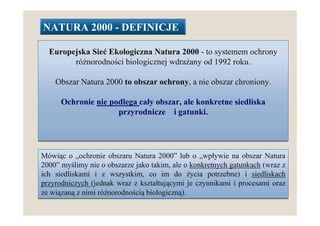NATURA 2000 - DEFINICJE

  Europejska Sieć Ekologiczna Natura 2000 - to systemem ochrony
        róŜnorodności biologicznej wdraŜany od 1992 roku.

    Obszar Natura 2000 to obszar ochrony, a nie obszar chroniony.

      Ochronie nie podlega cały obszar, ale konkretne siedliska
                     przyrodnicze i gatunki.




Mówiąc o „ochronie obszaru Natura 2000” lub o „wpływie na obszar Natura
2000” myślimy nie o obszarze jako takim, ale o konkretnych gatunkach (wraz z
ich siedliskami i z wszystkim, co im do Ŝycia potrzebne) i siedliskach
przyrodniczych (jednak wraz z kształtującymi je czynnikami i procesami oraz
ze wiązaną z nimi róŜnorodnością biologiczną).
 