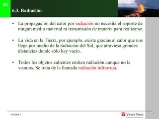 6.3.  Radiación La propagación del calor por  radiación  no necesita el soporte de ningún medio material ni transmisión de materia para realizarse. La vida en la Tierra, por ejemplo, existe gracias al calor que nos llega por medio de la radiación del Sol, que atraviesa grandes distancias donde sólo hay vacío. Todos los objetos calientes emiten radiación aunque no la veamos. Se trata de la llamada  radiación infrarroja . 08 
