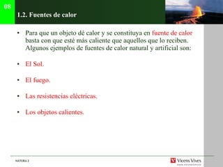 1.2.  Fuentes de calor Para que un objeto dé calor y se constituya en  fuente de calor  basta con que esté más caliente que aquellos que lo reciben. Algunos ejemplos de fuentes de calor natural y artificial son: El Sol. El fuego. Las resistencias eléctricas. Los objetos calientes. 08 