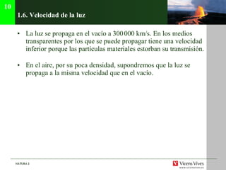 1.6.  Velocidad de la luz La luz se propaga en el vacío a 300   000 km/s. En los medios transparentes por los que se puede propagar tiene una velocidad inferior porque las partículas materiales estorban su transmisión. En el aire, por su poca densidad, supondremos que la luz se propaga a la misma velocidad que en el vacío. 10 