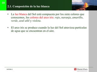 2.1. Composici ón de la luz blanca La  luz blanca  del Sol está compuesta por los siete colores que conocemos, los  colores del arco iris :  rojo ,  naranja ,  amarillo ,  verde ,  azul añil  y  violeta . El arco iris se produce cuando la luz del Sol atraviesa partículas de agua que se encuentran en el aire. 10 