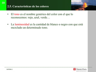 2.5. Características de los colores El  tono  es el nombre genérico del color con el que lo reconocemos: rojo, azul, verde… La  luminosidad  es la cantidad de blanco o negro con que está mezclado un determinado tono. 10 